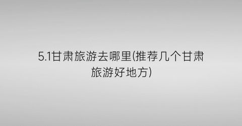 5.1甘肃旅游去哪里(推荐几个甘肃旅游好地方)