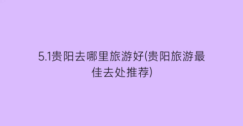 5.1贵阳去哪里旅游好(贵阳旅游最佳去处推荐)
