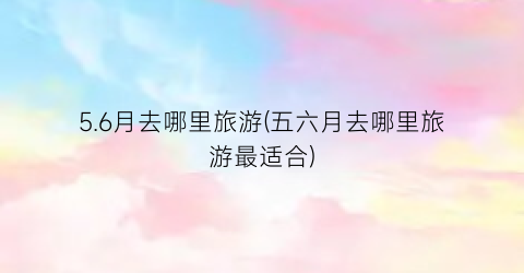 5.6月去哪里旅游(五六月去哪里旅游最适合)