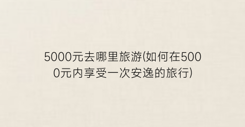 5000元去哪里旅游(如何在5000元内享受一次安逸的旅行)
