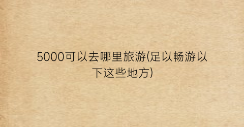 5000可以去哪里旅游(足以畅游以下这些地方)