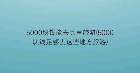 5000块钱能去哪里旅游(5000块钱足够去这些地方旅游)
