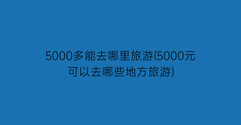5000多能去哪里旅游(5000元可以去哪些地方旅游)