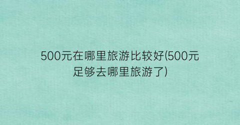 500元在哪里旅游比较好(500元足够去哪里旅游了)
