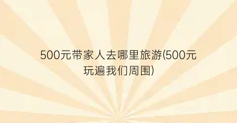 500元带家人去哪里旅游(500元玩遍我们周围)