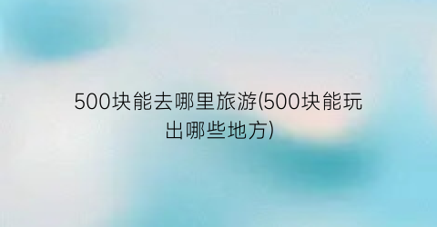 500块能去哪里旅游(500块能玩出哪些地方)