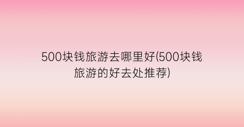 500块钱旅游去哪里好(500块钱旅游的好去处推荐)