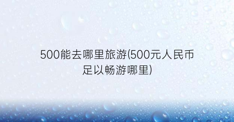 500能去哪里旅游(500元人民币足以畅游哪里)