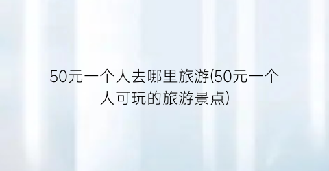 50元一个人去哪里旅游(50元一个人可玩的旅游景点)