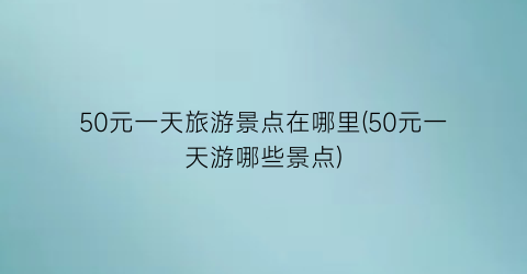 50元一天旅游景点在哪里(50元一天游哪些景点)