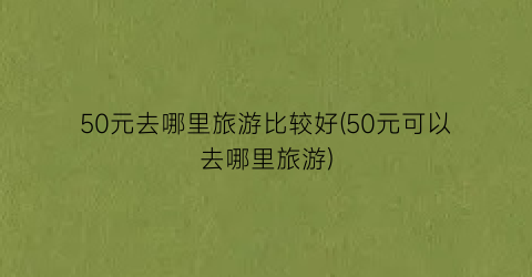 50元去哪里旅游比较好(50元可以去哪里旅游)