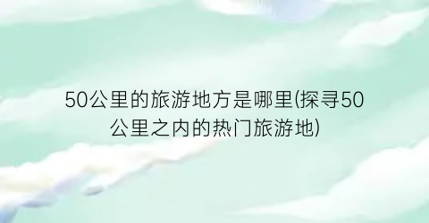 50公里的旅游地方是哪里(探寻50公里之内的热门旅游地)