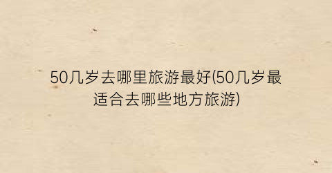 50几岁去哪里旅游最好(50几岁最适合去哪些地方旅游)