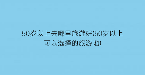 50岁以上去哪里旅游好(50岁以上可以选择的旅游地)
