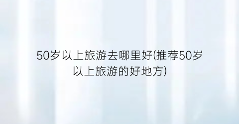 50岁以上旅游去哪里好(推荐50岁以上旅游的好地方)
