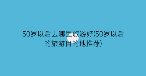50岁以后去哪里旅游好(50岁以后的旅游目的地推荐)
