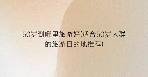 50岁到哪里旅游好(适合50岁人群的旅游目的地推荐)