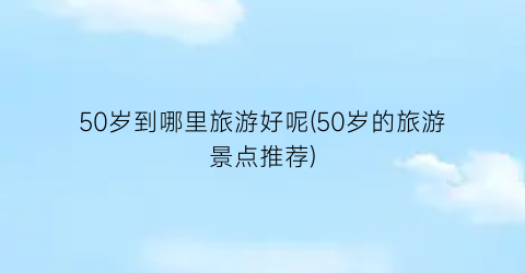 50岁到哪里旅游好呢(50岁的旅游景点推荐)