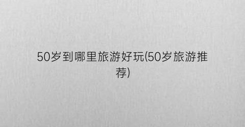 50岁到哪里旅游好玩(50岁旅游推荐)