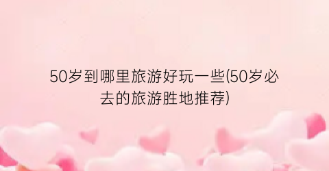 50岁到哪里旅游好玩一些(50岁必去的旅游胜地推荐)