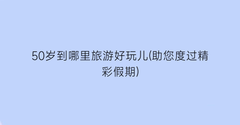 50岁到哪里旅游好玩儿(助您度过精彩假期)