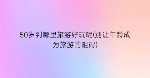 50岁到哪里旅游好玩呢(别让年龄成为旅游的阻碍)
