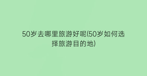 50岁去哪里旅游好呢(50岁如何选择旅游目的地)