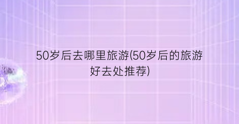 50岁后去哪里旅游(50岁后的旅游好去处推荐)