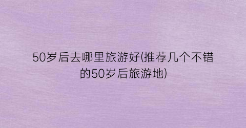 50岁后去哪里旅游好(推荐几个不错的50岁后旅游地)