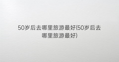 50岁后去哪里旅游最好(50岁后去哪里旅游最好)