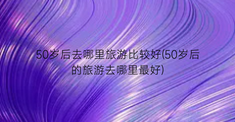 50岁后去哪里旅游比较好(50岁后的旅游去哪里最好)
