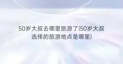 50岁大叔去哪里旅游了(50岁大叔选择的旅游地点是哪里)