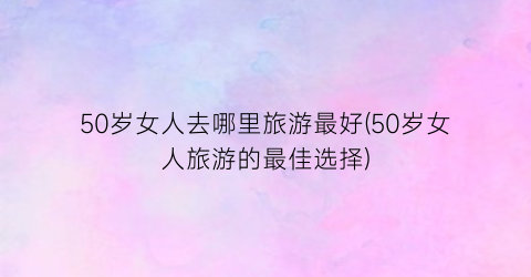 50岁女人去哪里旅游最好(50岁女人旅游的最佳选择)