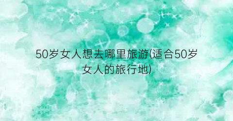 50岁女人想去哪里旅游(适合50岁女人的旅行地)
