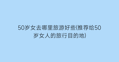 50岁女去哪里旅游好些(推荐给50岁女人的旅行目的地)