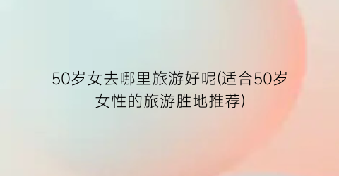 50岁女去哪里旅游好呢(适合50岁女性的旅游胜地推荐)