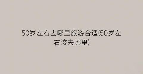 50岁左右去哪里旅游合适(50岁左右该去哪里)