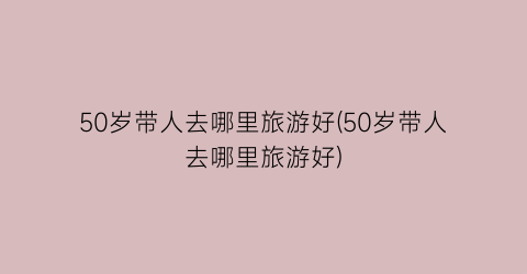50岁带人去哪里旅游好(50岁带人去哪里旅游好)