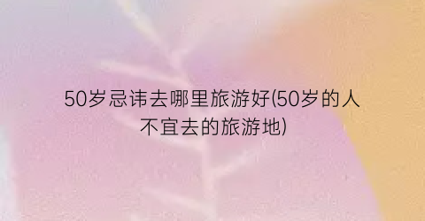 50岁忌讳去哪里旅游好(50岁的人不宜去的旅游地)