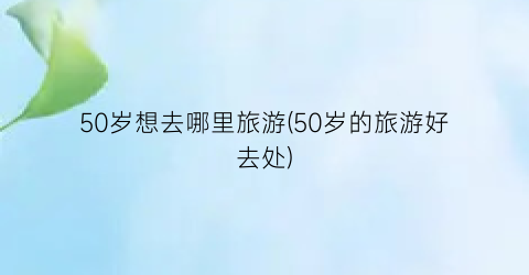 50岁想去哪里旅游(50岁的旅游好去处)