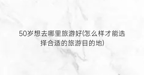 50岁想去哪里旅游好(怎么样才能选择合适的旅游目的地)