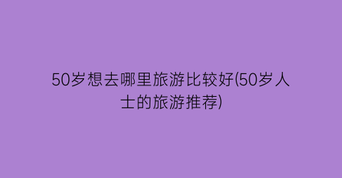 50岁想去哪里旅游比较好(50岁人士的旅游推荐)