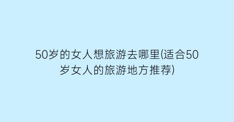 50岁的女人想旅游去哪里(适合50岁女人的旅游地方推荐)