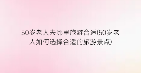 50岁老人去哪里旅游合适(50岁老人如何选择合适的旅游景点)