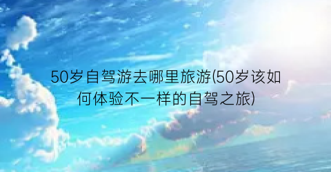 50岁自驾游去哪里旅游(50岁该如何体验不一样的自驾之旅)