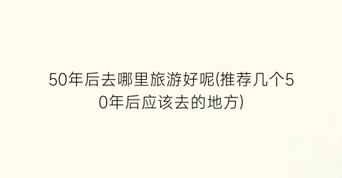 50年后去哪里旅游好呢(推荐几个50年后应该去的地方)