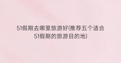 51假期去哪里旅游好(推荐五个适合51假期的旅游目的地)