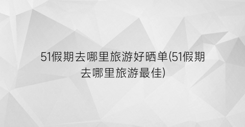 51假期去哪里旅游好晒单(51假期去哪里旅游最佳)