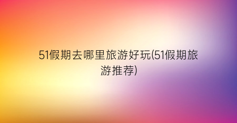 51假期去哪里旅游好玩(51假期旅游推荐)