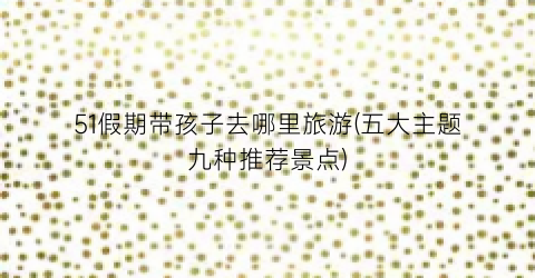 51假期带孩子去哪里旅游(五大主题九种推荐景点)
